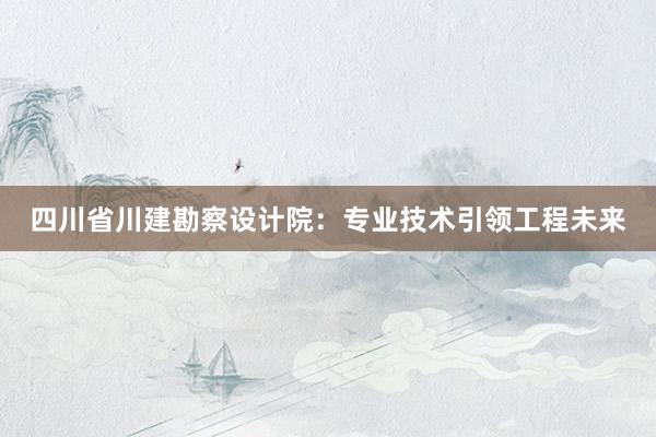 四川省川建勘察设计院：专业技术引领工程未来