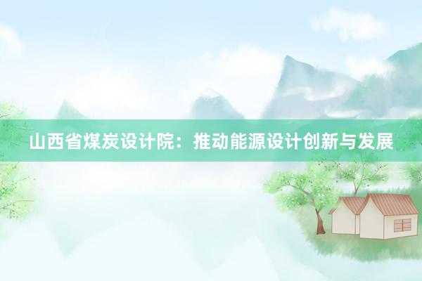 山西省煤炭设计院：推动能源设计创新与发展