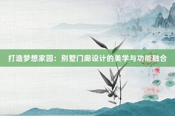 打造梦想家园：别墅门廊设计的美学与功能融合