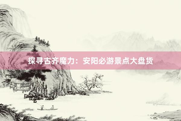 探寻古齐魔力：安阳必游景点大盘货